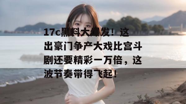17c黑料大爆发!这出豪门争产大戏比宫斗剧还要精彩一万倍,这波节奏带得飞起!
