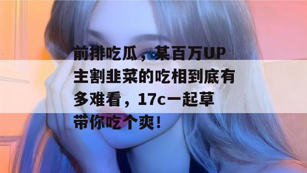 前排吃瓜，某百万UP主割韭菜的吃相到底有多难看，17c一起草带你吃个爽！