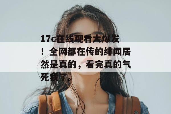 17c在线观看大爆发！全网都在传的绯闻居然是真的，看完真的气死我了。