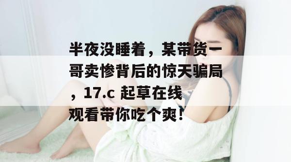 半夜没睡着，某带货一哥卖惨背后的惊天骗局，17.c 起草在线观看带你吃个爽！