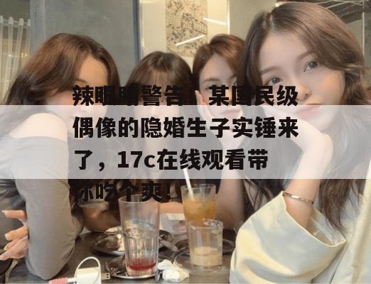 辣眼睛警告！某国民级偶像的隐婚生子实锤来了，17c在线观看带你吃个爽！