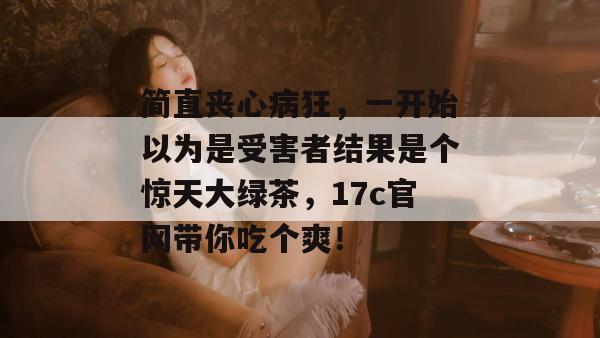 简直丧心病狂，一开始以为是受害者结果是个惊天大绿茶，17c官网带你吃个爽！