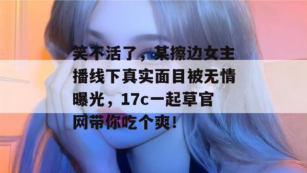 笑不活了，某擦边女主播线下真实面目被无情曝光，17c一起草官网带你吃个爽！