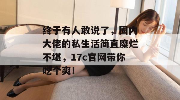 终于有人敢说了，圈内大佬的私生活简直糜烂不堪，17c官网带你吃个爽！