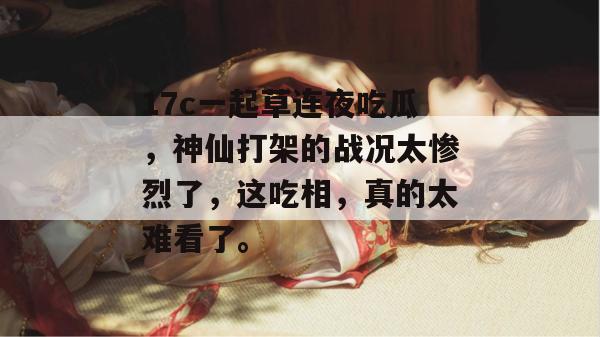 17c一起草连夜吃瓜，神仙打架的战况太惨烈了，这吃相，真的太难看了。