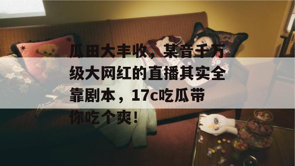 瓜田大丰收，某音千万级大网红的直播其实全靠剧本，17c吃瓜带你吃个爽！