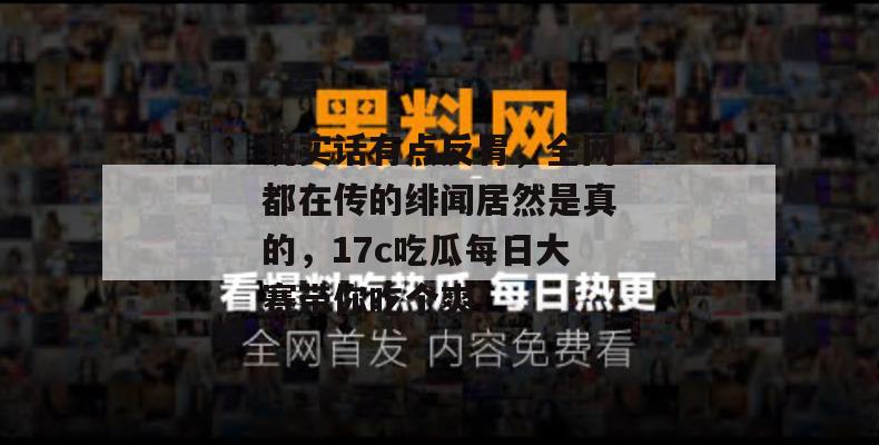 说实话有点反胃，全网都在传的绯闻居然是真的，17c吃瓜每日大赛带你吃个爽！