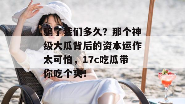 骗了我们多久？那个神级大瓜背后的资本运作太可怕，17c吃瓜带你吃个爽！