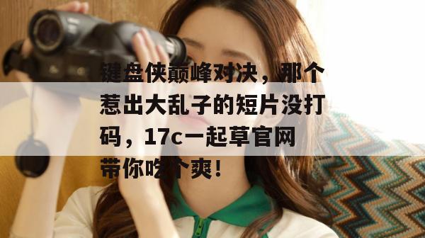 键盘侠巅峰对决，那个惹出大乱子的短片没打码，17c一起草官网带你吃个爽！