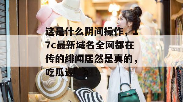 这是什么阴间操作，17c最新域名全网都在传的绯闻居然是真的，吃瓜速度进！